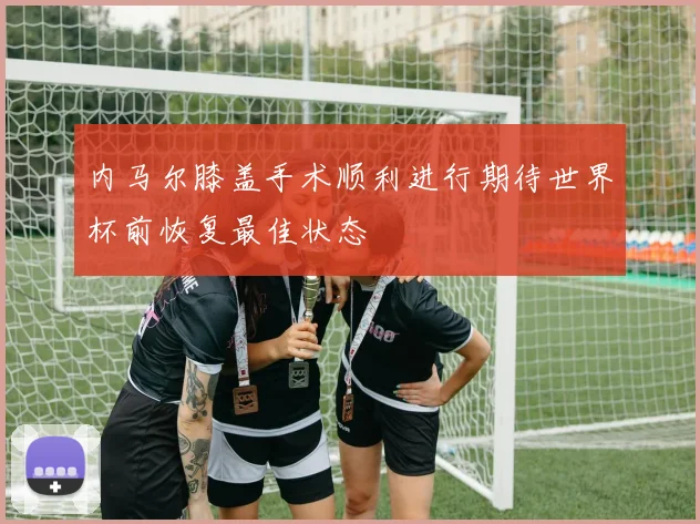 内马尔膝盖手术顺利进行期待世界杯前恢复最佳状态